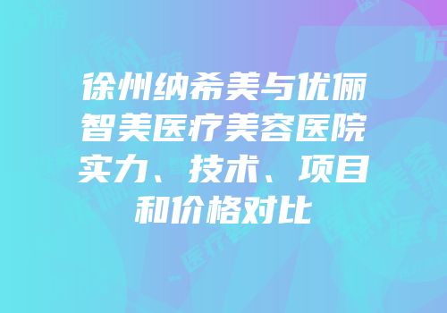 徐州纳希美与优俪智美医疗美容医院实力、技术、项目和价格对比