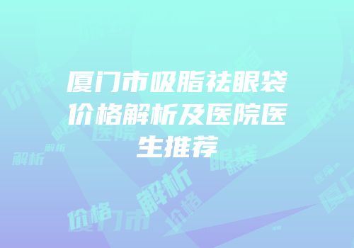 厦门市吸脂祛眼袋价格解析及医院医生推荐
