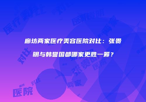 廊坊两家医疗美容医院对比：张贵明与韩誉国都哪家更胜一筹？