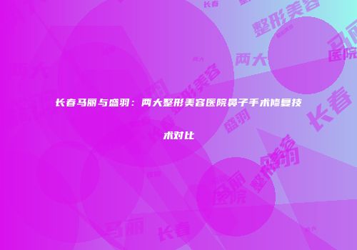 长春马丽与盛羽：两大整形美容医院鼻子手术修复技术对比