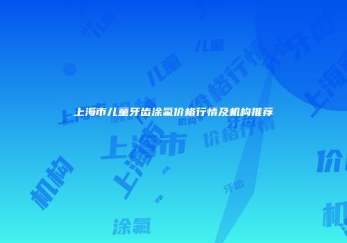 上海市儿童牙齿涂氟价格行情及机构推荐