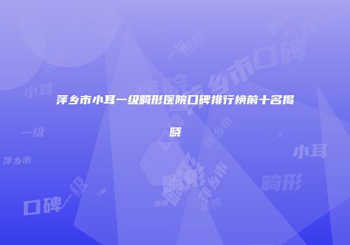 萍乡市小耳一级畸形医院口碑排行榜前十名揭晓