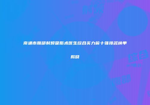南通市腹部射频吸脂术医生综合实力前十强排名榜单揭晓
