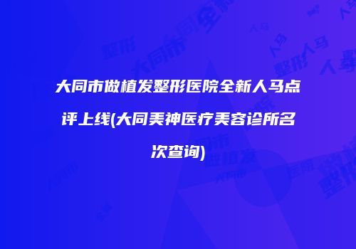 大同市做植发整形医院全新人马点评上线(大同美神医疗美容诊所名次查询)