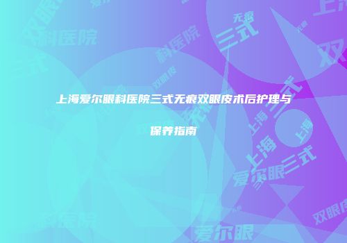 上海爱尔眼科医院三式无痕双眼皮术后护理与保养指南