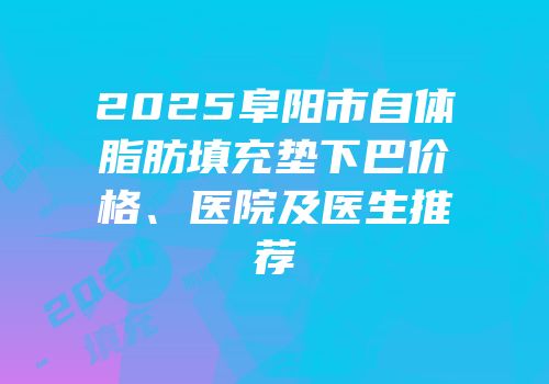 2025阜阳市自体脂肪填充垫下巴价格、医院及医生推荐