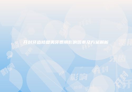 开封牙齿修复美牙费用影响因素及方案解析