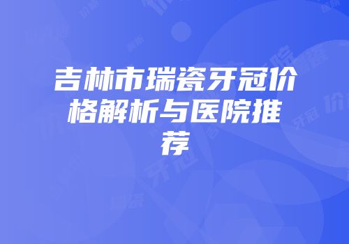 吉林市瑞瓷牙冠价格解析与医院推荐