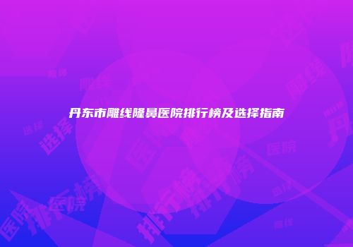 丹东市雕线隆鼻医院排行榜及选择指南