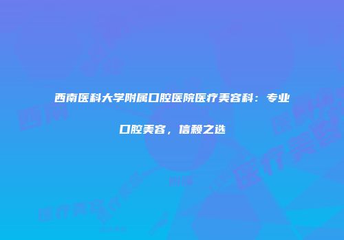 西南医科大学附属口腔医院医疗美容科：专业口腔美容，信赖之选