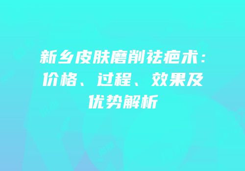 新乡皮肤磨削祛疤术：价格、过程、效果及优势解析