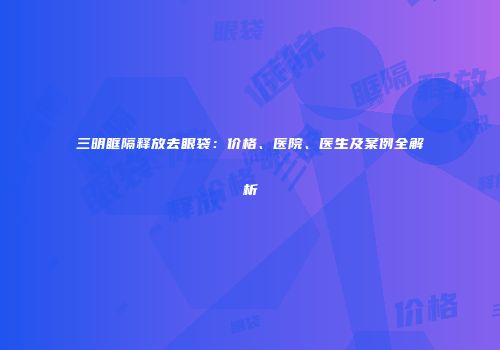 三明眶隔释放去眼袋：价格、医院、医生及案例全解析