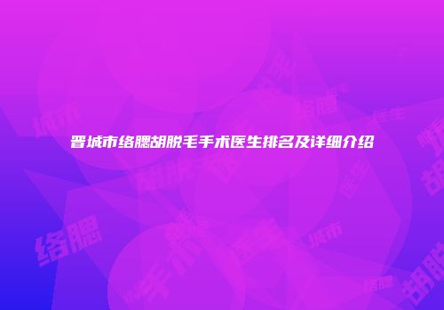 晋城市络腮胡脱毛手术医生排名及详细介绍