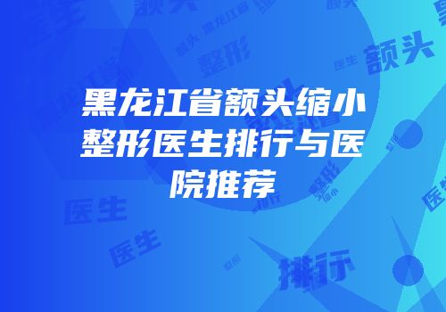 黑龙江省额头缩小整形医生排行与医院推荐