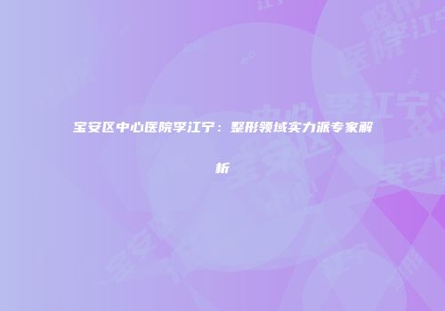 宝安区中心医院李江宁：整形领域实力派专家解析