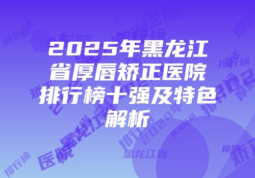 2025年黑龙江省厚唇矫正医院排行榜十强及特色解析
