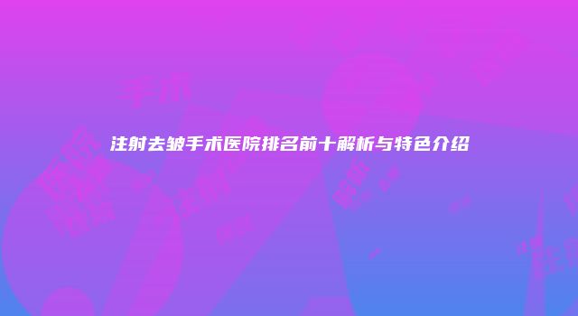 注射去皱手术医院排名前十解析与特色介绍