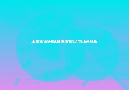 玉溪市耳朵贴耳医院排名与口碑分析