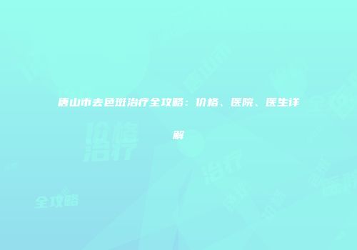 唐山市去色斑治疗全攻略：价格、医院、医生详解