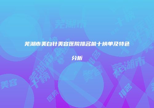 芜湖市美白针美容医院排名前十榜单及特色分析
