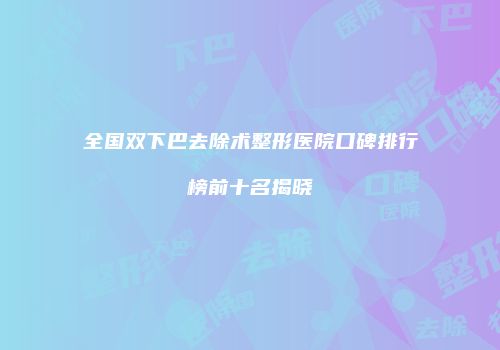 全国双下巴去除术整形医院口碑排行榜前十名揭晓