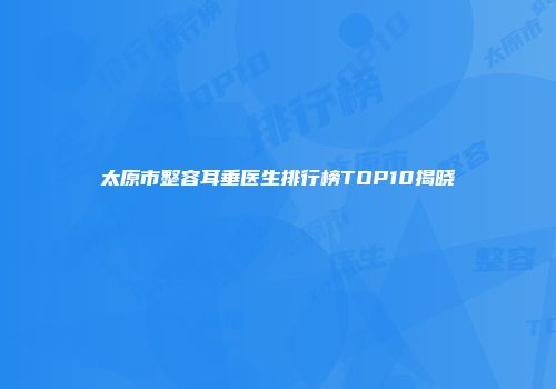 太原市整容耳垂医生排行榜TOP10揭晓