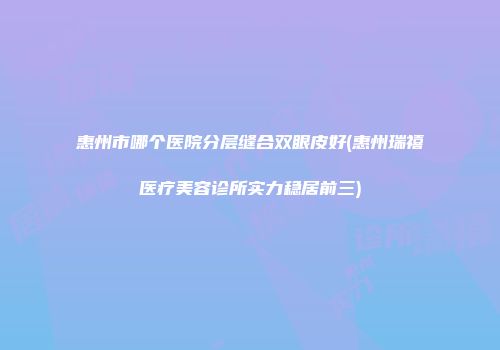 惠州市哪个医院分层缝合双眼皮好(惠州瑞禧医疗美容诊所实力稳居前三)