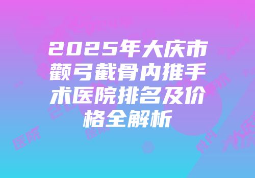 2025年大庆市颧弓截骨内推手术医院排名及价格全解析