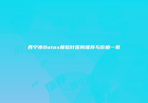西宁市Botox瘦脸针医院推荐与价格一览