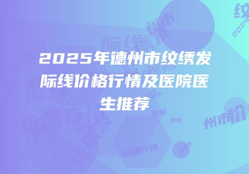 2025年德州市纹绣发际线价格行情及医院医生推荐