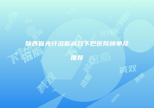 陕西省光纤溶脂减双下巴医院榜单及推荐