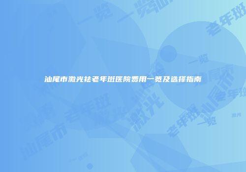 汕尾市激光祛老年斑医院费用一览及选择指南