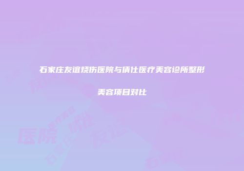 石家庄友谊烧伤医院与倩仕医疗美容诊所整形美容项目对比
