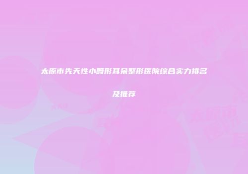 太原市先天性小畸形耳朵整形医院综合实力排名及推荐
