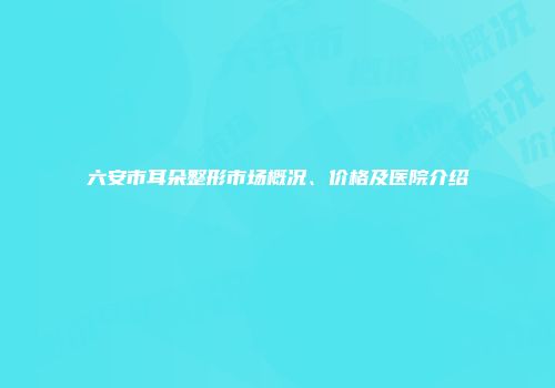 六安市耳朵整形市场概况、价格及医院介绍