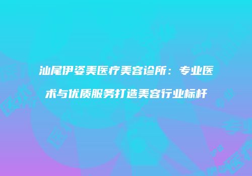 汕尾伊姿美医疗美容诊所：专业医术与优质服务打造美容行业标杆