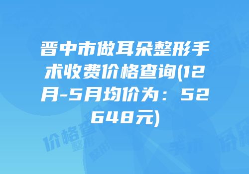 晋中市做耳朵整形手术收费价格查询(12月-5月均价为：52648元)
