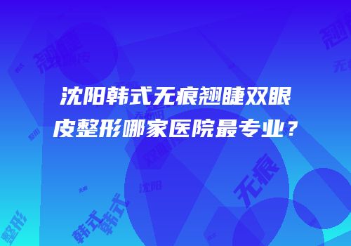 沈阳韩式无痕翘睫双眼皮整形哪家医院最专业？