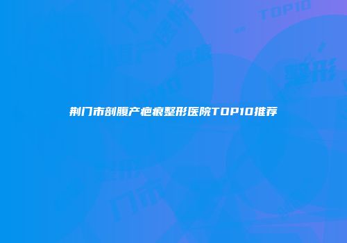 荆门市剖腹产疤痕整形医院TOP10推荐