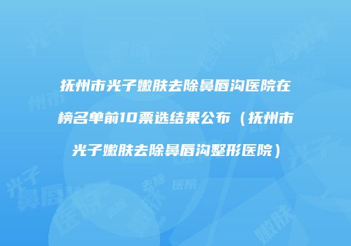 抚州市光子嫩肤去除鼻唇沟医院在榜名单前10票选结果公布（抚州市光子嫩肤去除鼻唇沟整形医院）