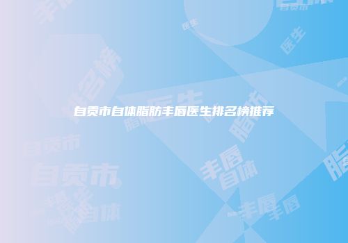 自贡市自体脂肪丰唇医生排名榜推荐
