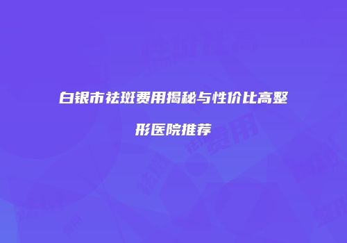 白银市祛斑费用揭秘与性价比高整形医院推荐