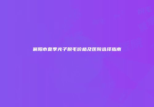 襄阳市夏季光子脱毛价格及医院选择指南