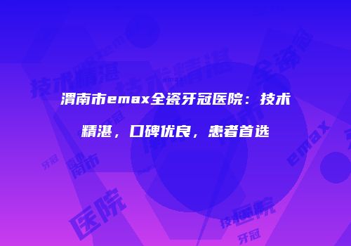 渭南市emax全瓷牙冠医院：技术精湛，口碑优良，患者首选