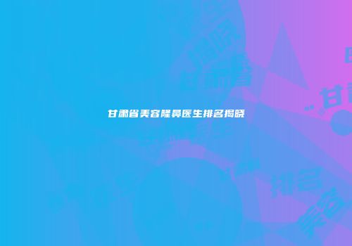 甘肃省美容隆鼻医生排名揭晓