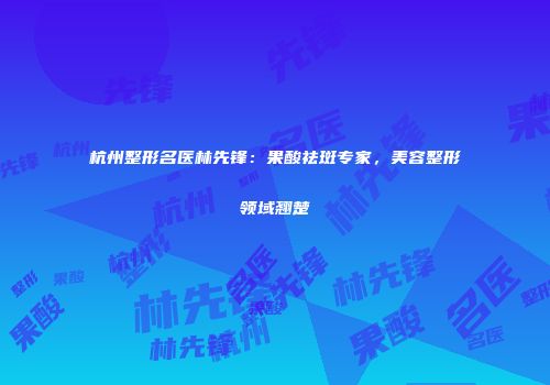 杭州整形名医林先锋：果酸祛斑专家，美容整形领域翘楚