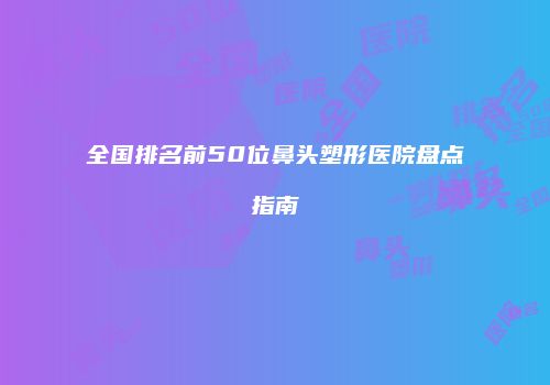 全国排名前50位鼻头塑形医院盘点指南