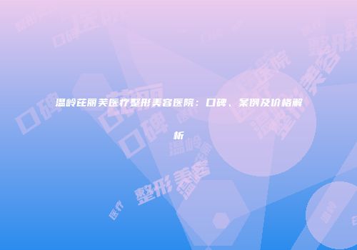 温岭芘丽芙医疗整形美容医院：口碑、案例及价格解析