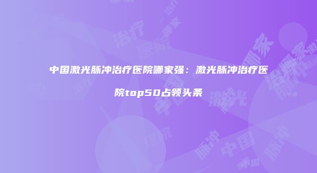 中国激光脉冲治疗医院哪家强：激光脉冲治疗医院top50占领头条
