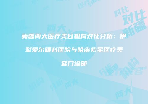 新疆两大医疗美容机构对比分析：伊犁爱尔眼科医院与哈密紫星医疗美容门诊部